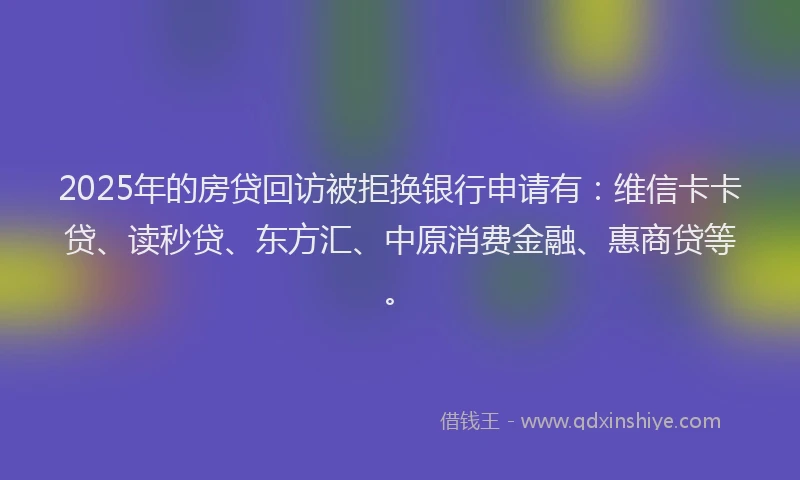 2025年的房贷回访被拒换银行申请有：维信卡卡贷、读秒贷、东方汇、中原消费金融、惠商贷等。