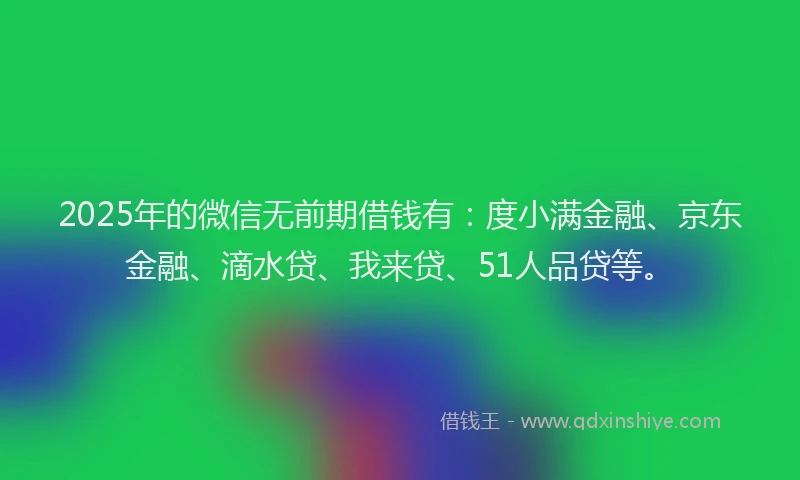 2025年的微信无前期借钱有：度小满金融、京东金融、滴水贷、我来贷、51人品贷等。