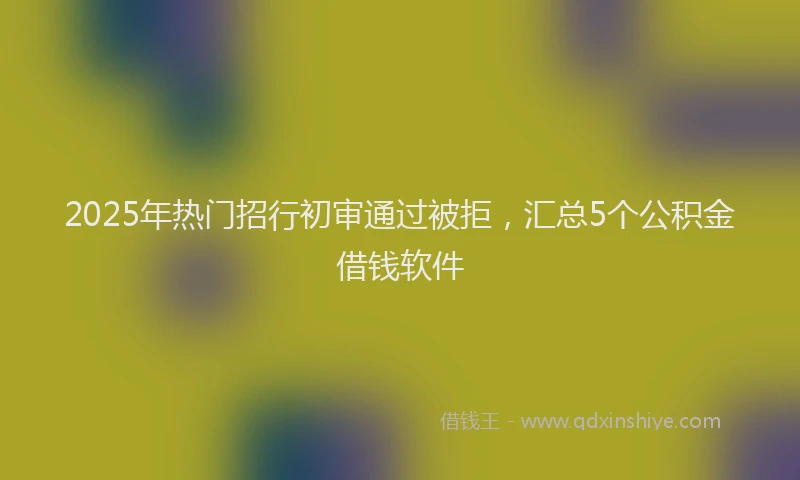 2025年热门招行初审通过被拒，汇总5个公积金借钱软件