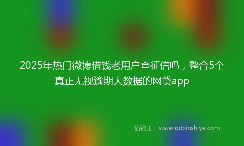 2025年热门微博借钱老用户查征信吗，整合5个真正无视逾期大数据的网贷app