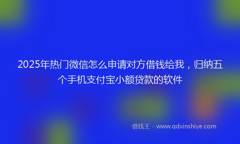 2025年热门微信怎么申请对方借钱给我，归纳五个手机支付宝小额贷款的软件