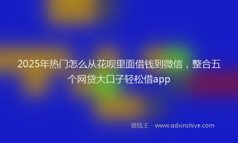 2025年热门怎么从花呗里面借钱到微信，整合五个网贷大口子轻松借app