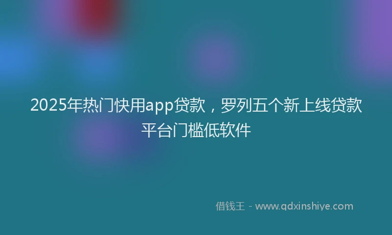 2025年热门快用app贷款，罗列五个新上线贷款平台门槛低软件