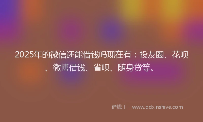 2025年的微信还能借钱吗现在有：投友圈、花呗、微博借钱、省呗、随身贷等。