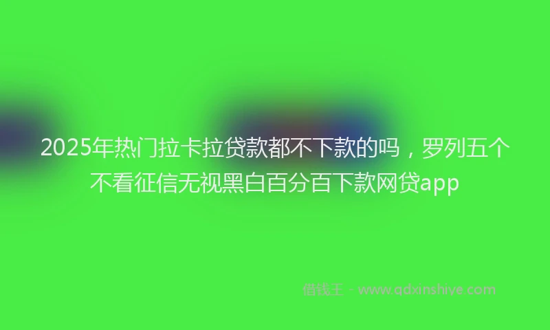2025年热门拉卡拉贷款都不下款的吗，罗列五个不看征信无视黑白百分百下款网贷app