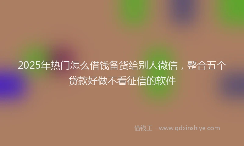 2025年热门怎么借钱备货给别人微信，整合五个贷款好做不看征信的软件