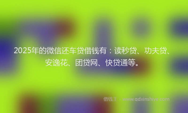 2025年的微信还车贷借钱有：读秒贷、功夫贷、安逸花、团贷网、快贷通等。