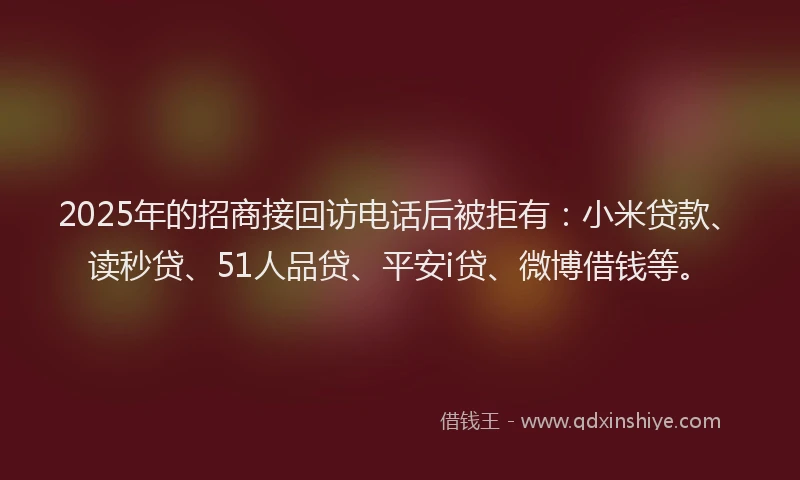 2025年的招商接回访电话后被拒有：小米贷款、读秒贷、51人品贷、平安i贷、微博借钱等。