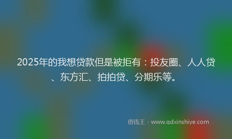 2025年的我想贷款但是被拒有：投友圈、人人贷、东方汇、拍拍贷、分期乐等。