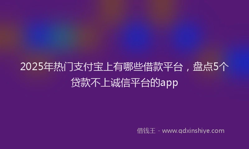 2025年热门支付宝上有哪些借款平台，盘点5个贷款不上诚信平台的app