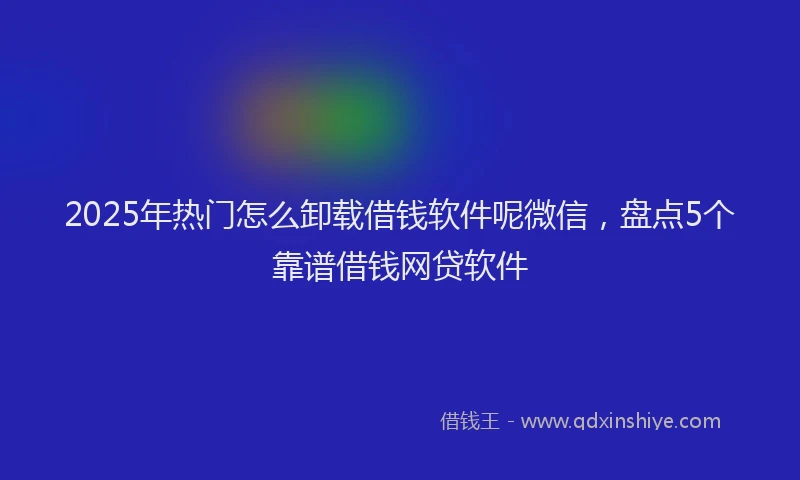 2025年热门怎么卸载借钱软件呢微信，盘点5个靠谱借钱网贷软件