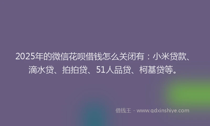 2025年的微信花呗借钱怎么关闭有：小米贷款、滴水贷、拍拍贷、51人品贷、柯基贷等。