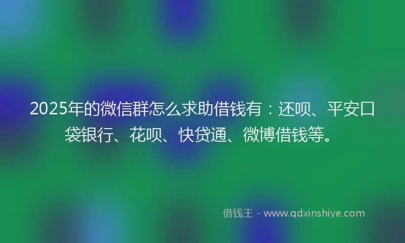 2025年的微信群怎么求助借钱有：还呗、平安口袋银行、花呗、快贷通、微博借钱等。