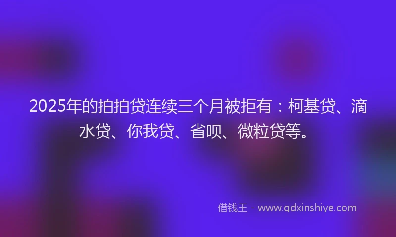 2025年的拍拍贷连续三个月被拒有：柯基贷、滴水贷、你我贷、省呗、微粒贷等。