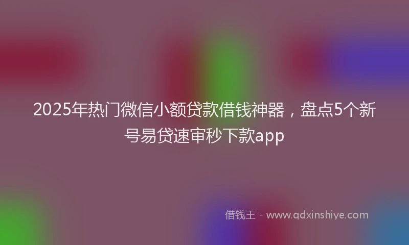 2025年热门微信小额贷款借钱神器，盘点5个新号易贷速审秒下款app