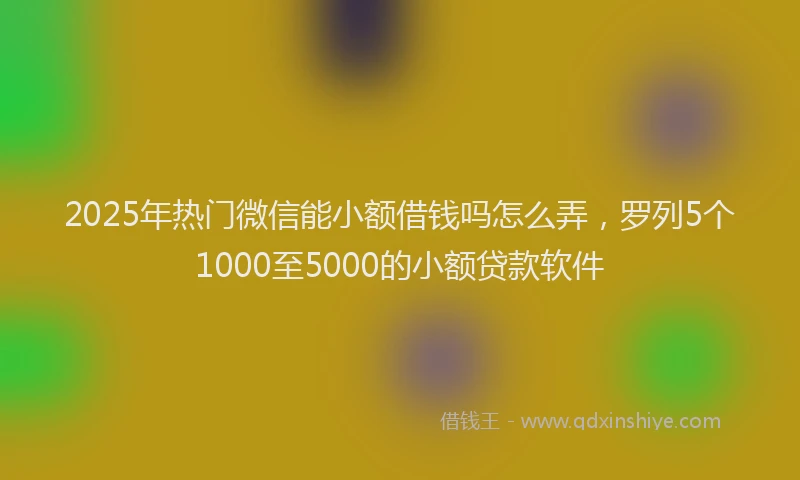 2025年热门微信能小额借钱吗怎么弄，罗列5个1000至5000的小额贷款软件