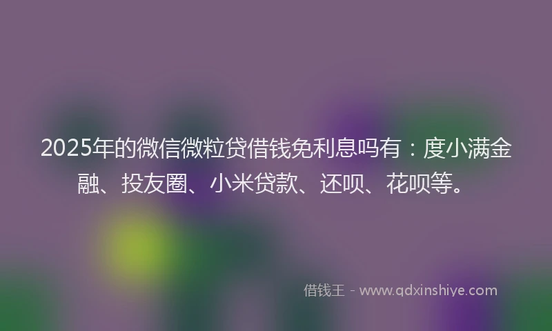 2025年的微信微粒贷借钱免利息吗有：度小满金融、投友圈、小米贷款、还呗、花呗等。