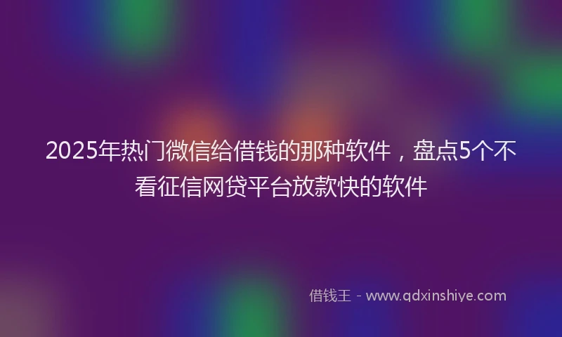2025年热门微信给借钱的那种软件，盘点5个不看征信网贷平台放款快的软件