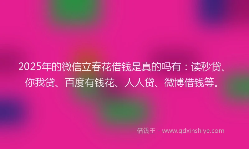 2025年的微信立春花借钱是真的吗有：读秒贷、你我贷、百度有钱花、人人贷、微博借钱等。
