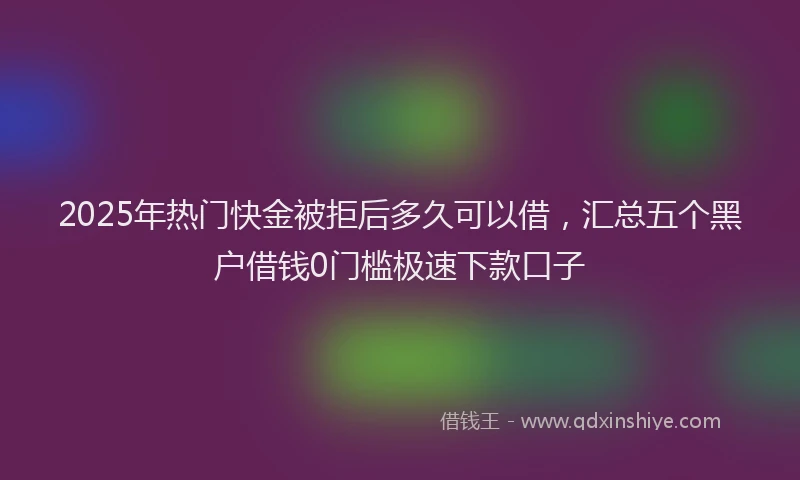 2025年热门快金被拒后多久可以借，汇总五个黑户借钱0门槛极速下款口子