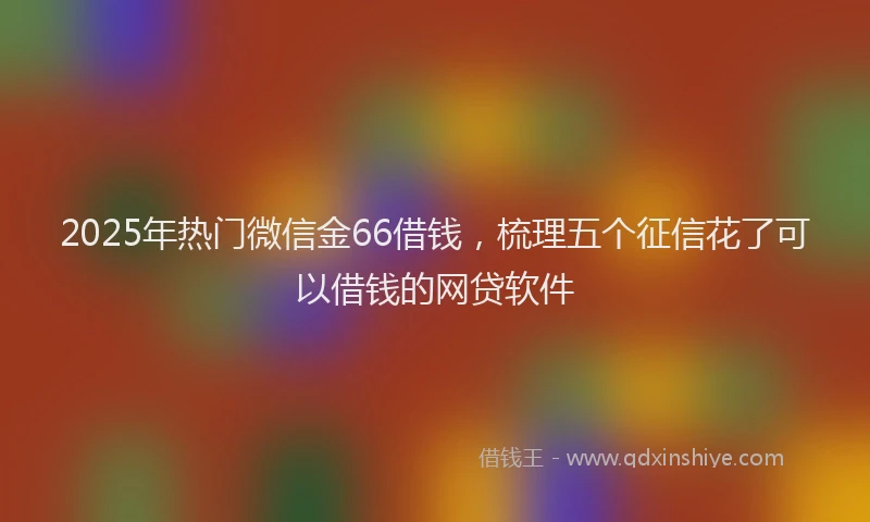 2025年热门微信金66借钱，梳理五个征信花了可以借钱的网贷软件