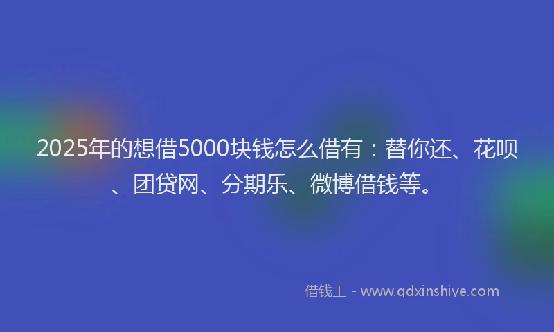 2025年的想借5000块钱怎么借有：替你还、花呗、团贷网、分期乐、微博借钱等。