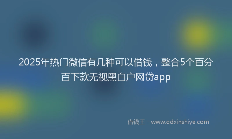 2025年热门微信有几种可以借钱，整合5个百分百下款无视黑白户网贷app