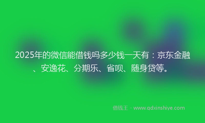 2025年的微信能借钱吗多少钱一天有：京东金融、安逸花、分期乐、省呗、随身贷等。