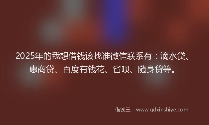 2025年的我想借钱该找谁微信联系有：滴水贷、惠商贷、百度有钱花、省呗、随身贷等。