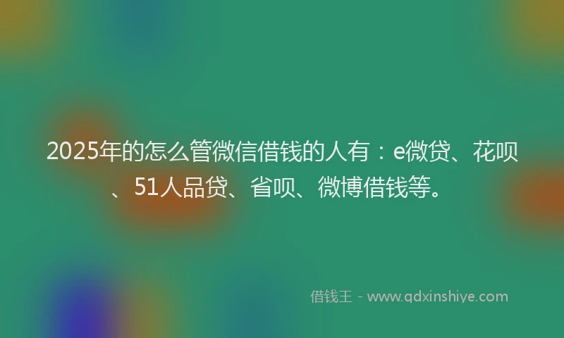 2025年的怎么管微信借钱的人有：e微贷、花呗、51人品贷、省呗、微博借钱等。