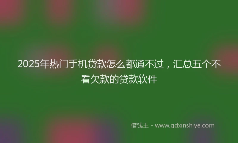 2025年热门手机贷款怎么都通不过，汇总五个不看欠款的贷款软件