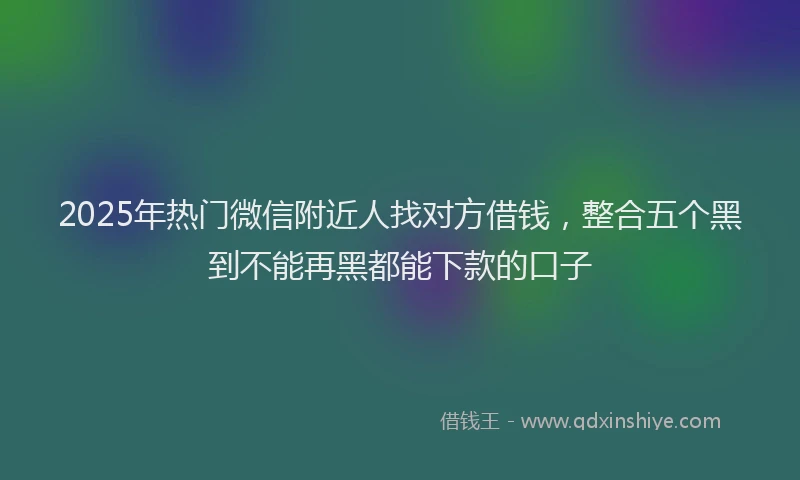 2025年热门微信附近人找对方借钱，整合五个黑到不能再黑都能下款的口子