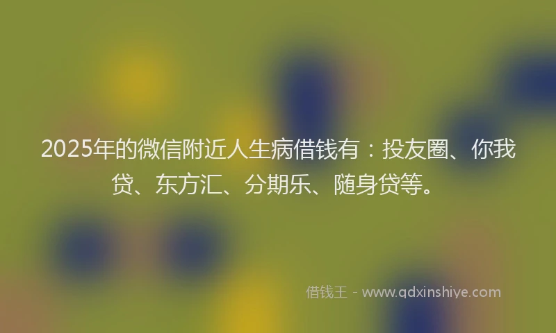 2025年的微信附近人生病借钱有：投友圈、你我贷、东方汇、分期乐、随身贷等。