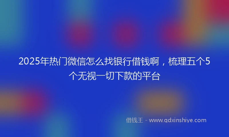 2025年热门微信怎么找银行借钱啊，梳理五个5个无视一切下款的平台
