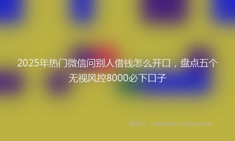2025年热门微信问别人借钱怎么开口，盘点五个无视风控8000必下口子
