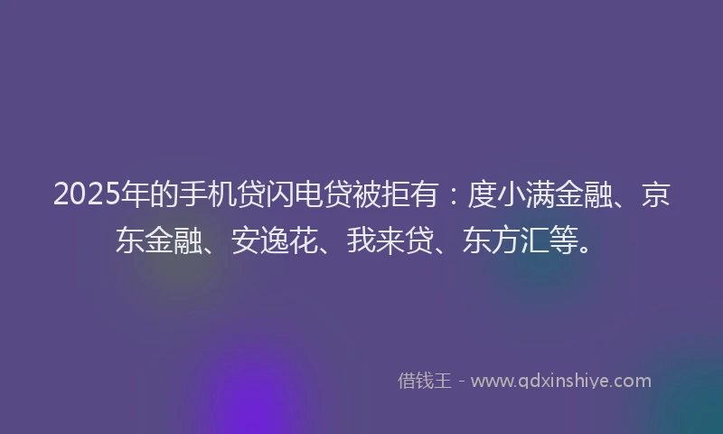 2025年的手机贷闪电贷被拒有：度小满金融、京东金融、安逸花、我来贷、东方汇等。