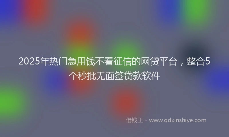 2025年热门急用钱不看征信的网贷平台，整合5个秒批无面签贷款软件