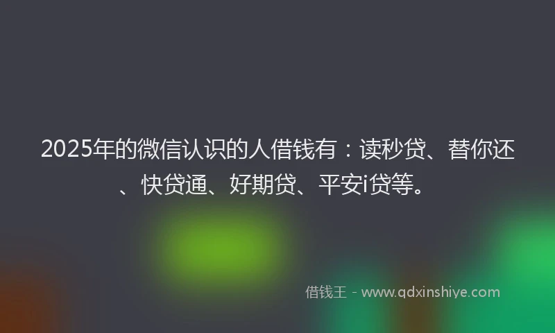 2025年的微信认识的人借钱有：读秒贷、替你还、快贷通、好期贷、平安i贷等。