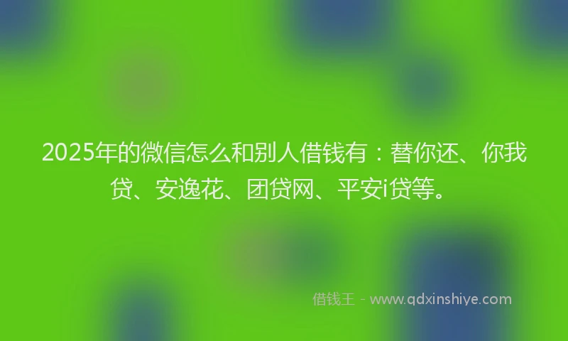 2025年的微信怎么和别人借钱有：替你还、你我贷、安逸花、团贷网、平安i贷等。