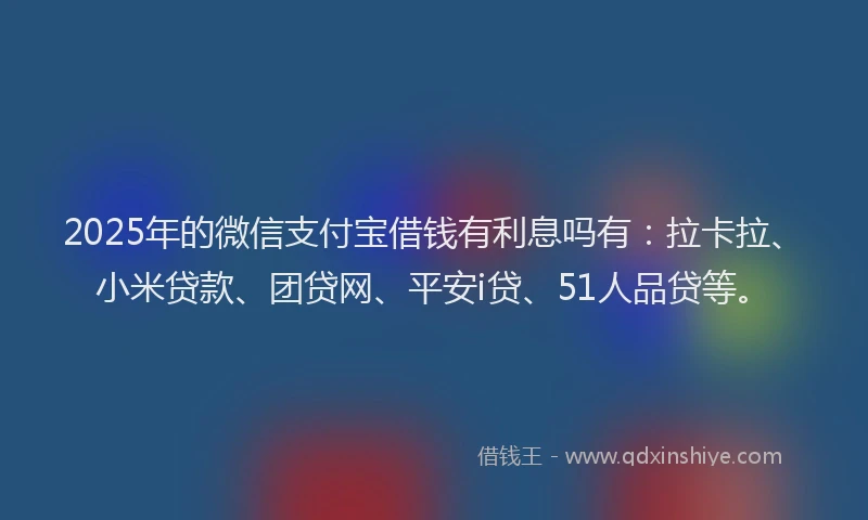 2025年的微信支付宝借钱有利息吗有：拉卡拉、小米贷款、团贷网、平安i贷、51人品贷等。