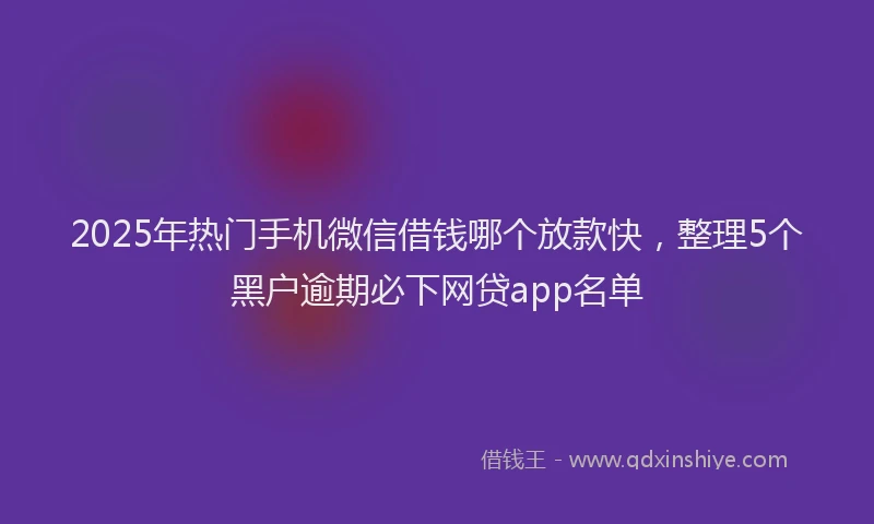 2025年热门手机微信借钱哪个放款快，整理5个黑户逾期必下网贷app名单
