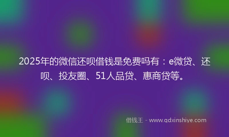 2025年的微信还呗借钱是免费吗有：e微贷、还呗、投友圈、51人品贷、惠商贷等。