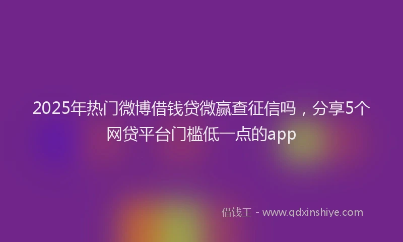 2025年热门微博借钱贷微赢查征信吗，分享5个网贷平台门槛低一点的app