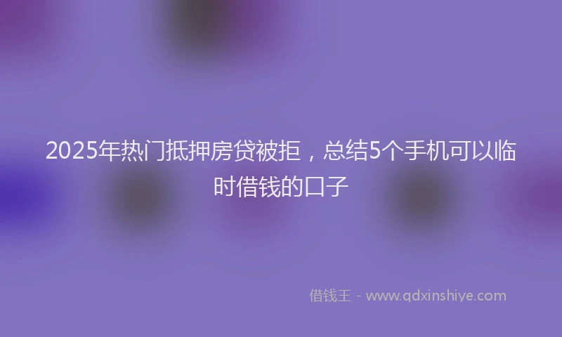 2025年热门抵押房贷被拒，总结5个手机可以临时借钱的口子