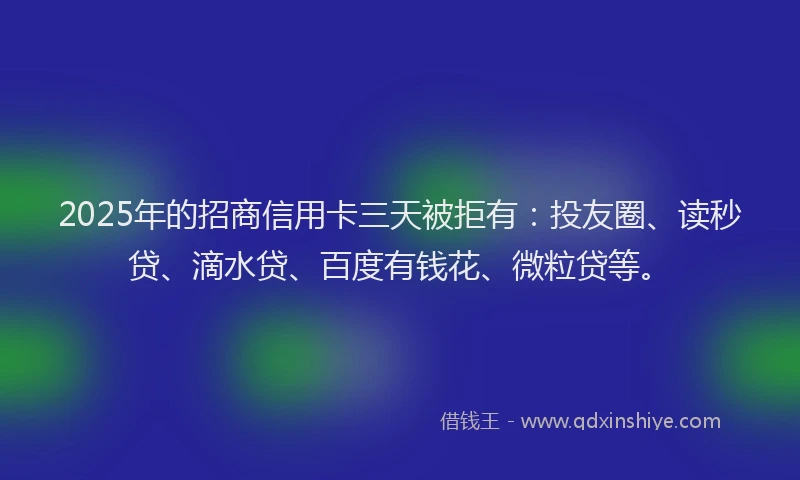2025年的招商信用卡三天被拒有：投友圈、读秒贷、滴水贷、百度有钱花、微粒贷等。
