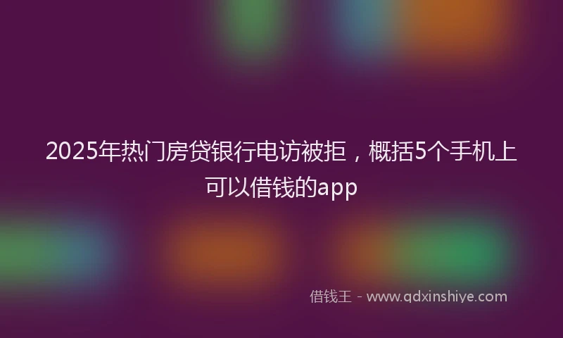 2025年热门房贷银行电访被拒，概括5个手机上可以借钱的app