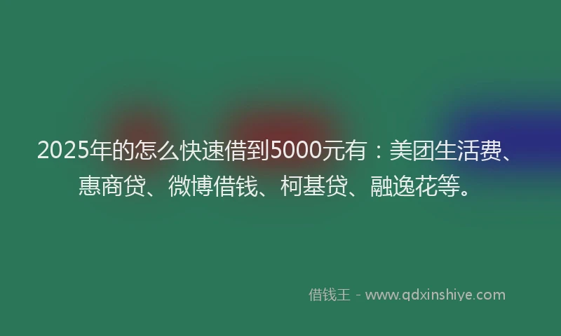 2025年的怎么快速借到5000元有：美团生活费、惠商贷、微博借钱、柯基贷、融逸花等。