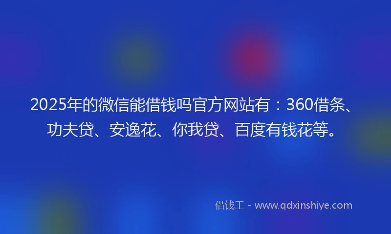 2025年的微信能借钱吗官方网站有：360借条、功夫贷、安逸花、你我贷、百度有钱花等。
