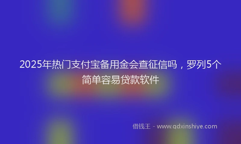 2025年热门支付宝备用金会查征信吗，罗列5个简单容易贷款软件