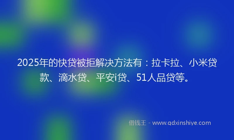 2025年的快贷被拒解决方法有：拉卡拉、小米贷款、滴水贷、平安i贷、51人品贷等。